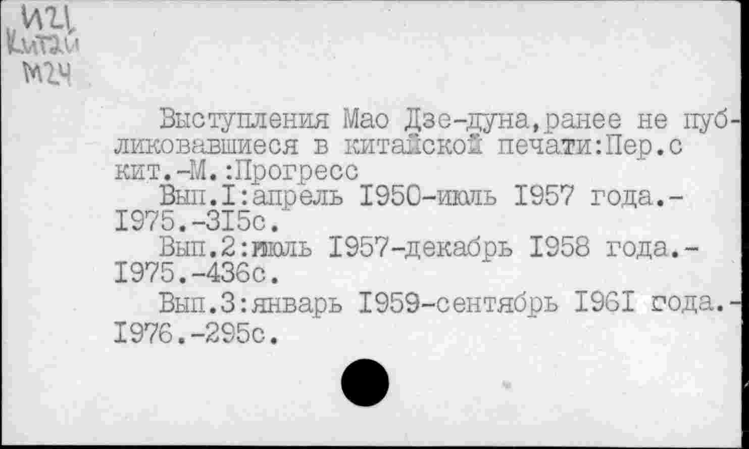 ﻿.ИЦ
Выступления Мао Дзе-дуна,ранее не публиковавшиеся в китайской печати:Пер.с кит.-М.:Прогресс
Вып.1:апрель 1950-июль 1957 года.-1975.-315с.
Вып.2:июль 1957-декабрь 1958 года.-
1975.	-436с.
Вып.3:январь 1959-сентябрь 1961 сода.-
1976.	-295с.